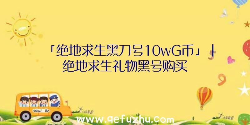 「绝地求生黑刀号10wG币」|绝地求生礼物黑号购买